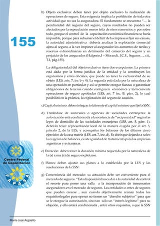 María José Argüello
155
b) Objeto exclusivo: deben tener por objeto exclusivo la realización de
operaciones de seguro. Esta exigencia implica la prohibición de toda otra
actividad que no sea la aseguradora. El fundamento se encuentra “… la
peculiaridad del negocio del seguro, cuyos resultados no pueden ser
afectados por la especulación menos feliz de otros comercios; y por sobre
todo, porque el control de la capacitación económica financiera se haría
imposible, porque para subsanar el déficit de la empresa o fijar sus causas,
la autoridad administrativa debería analizar la explotación comercial
ajena al seguro, a la vez imponer al asegurador los aumentos de tarifas y
reservas extraordinarias en detrimento del comercio del seguro y en
perjuicio de los asegurados (Halperin,I – Morandi, J.C.F., Seguros…, cit.,
T.I, pág.155).
La obligatoriedad del objeto exclusivo tiene dos excepciones. La primera
está dada por la forma jurídica de la entidad y la constituyen los
organismos y entes oficiales, que puede no tener la exclusividad de su
objeto (LES, arts. 7, inc b y 4). La segunda está dada por la naturaleza de
una operación en particular y así se permite otorgar fianzas o garantizar
obligaciones de terceros cuando configuren económica y técnicamente
operaciones de seguro aprobadas (LES, art. 7 inc. B, párr. 2), lo cual
posibilitó en la práctica, la explotación del seguro de caución.
c) Capital mínimo: deben integrar totalmente el capital mínimo que fije la SSN.
d) Tratándose de sucursales o agencias de sociedades extranjeras: la
autorización está condicionada a la existencia de “reciprocidad” según las
leyes de domicilio de las sociedades extranjeras (LES, art. 5, párr. 1),
deberán tener representación local de la manera exigida por el art. 5,
párrafo 2, de la LES, y acompañar los balances de los últimos cinco
ejercicios de la casa matriz (LES, art. 7, inc. d). Es decir que dejando a salvo
la exigencia de balances, existe igualdad de tratamiento para las empresas
argentinas y extranjeras.
e) Duración: deben tener la duración mínima requerida por la naturaleza de
la (s) rama (s) de seguro explotarse.
f) Planes: deben ajustar sus planes a lo establecido por la LES y las
resoluciones de la SSN.
g) Conveniencia del mercado: su actuación debe ser conveniente para el
mercado de seguros. “Esta disposición busca dar a la autoridad de control
el resorte para poner una valla a la incorporación de innecesarios
aseguradores en el mercado de seguros. Las entidades o entes de seguros
que pueden crearse , aun cuando objetivamente reúnan todos los
requisitoslegales para operar no tienen un “derecho subjetivo” para que
se le otorgue la autorización, sino tan sólo un “interés legítimo” para su
objeción, y ella estará condicionada , entre otros requisitos, a que la SSN
 