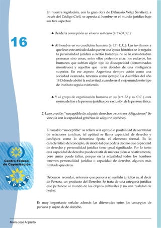 María José Argüello
16
En nuestra legislación, con la gran obra de Dalmasio Vélez Sarsfield, a
través del Código Civil, se aprecia al hombre en el mundo jurídico bajo
sus tres aspectos:
h Desde la concepción en el seno materno (art. 63 C.C.)
h Al hombre en su condición humana (art.51 C.C.): Los invitamos a
que lean este artículo dado que en una época histórica se le negaba
la personalidad jurídica a ciertos hombres, no se lo consideraban
personas sino cosas, entre ellos podemos citar: los esclavos, los
humanos que sufrían algún tipo de discapacidad (denominados
monstruos) y aquellos que eran dotados de una inteligencia
superior. En ese aspecto Argentina siempre actúo como una
sociedad avanzada, tenemos como ejemplo La Asamblea del año
1813 donde abolió la esclavitud, cuando en el viejo mundo este tipo
de instituto seguía existiendo.
h Y al grupo de organización humana en su (art. 32 y ss. C.C.), esta
norma define a la persona jurídica por exclusión de la persona física.
2) La expresión “susceptible de adquirir derechos o contraer obligaciones” Se
vincula con la capacidad genérica de adquirir derechos.
El vocablo “susceptible” se refiere a la aptitud o posibilidad de ser titular
de relaciones jurídicas, tal aptitud se llama capacidad de derecho y
configura como lo denomina Spota, el elemento formal. Es lo
característico del concepto, de modo tal que podría decirse que capacidad
de derecho y personalidad jurídica tiene igual significado. Por lo tanto
esta capacidad de derecho puede existir de manera plena o relativamente,
pero jamás puede faltar, porque en la actualidad todos los hombres
tenemos personalidad jurídica o capacidad de derecho, algunos más
limitada que otros.
Debemos recordar, entonces que persona en sentido jurídico es, al decir
de Ferrara, un producto del Derecho. Se trata de una categoría jurídica
que pertenece al mundo de los objetos culturales y no una realidad de
hecho.
Es muy importante señalar además las diferencias entre los conceptos de
persona y sujeto de de derecho.
 