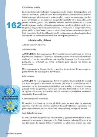 María José Argüello
162
Cláusula resolutoria.
En los contratos celebrados con reaseguradores del exterior deberá pactarse una
cláusula resolutoria para los casos de incumplimiento, dificultades económico-
financieras que sobrevengan al reasegurador y otros supuestos que puedan
poner en peligro los intereses del asegurador radicado en el país, tales como
guerra, invasión, guerra civil, rebelión, sedición, medidas gubernativas u otros
acontecimientos similares. En estos casos el reasegurador se obligará a devolver
las primas no ganadas hasta el momento de la resolución; el asegurador, por su
parte, tendrá el derecho de conservar en su poder las reservas retenidas hasta el
total cumplimiento de las obligaciones del reasegurador, pudiendo aplicarlas a
ese objeto si las remesas no se efectuaren en un plazo prudencial.
Administración y balance
Administración y balances.
Administración.
ARTICULO 37.- Los aseguradores deben asentar sus operaciones en los libros y
registros que establezca la autoridad de control, los que serán llevados en idioma
nacional y con las formalidades que aquélla disponga. La documentación
pertinente se archivará en forma metódica para facilitar las tareas de
fiscalización.
Deben conservar la documentación referente a los contratos de seguro por un
plazo mínimo de diez (10) años de vencidos.
Balance anual.
ARTICULO 38.- Los aseguradores deben presentar a la autoridad de control,
con una anticipación no menor de treinta (30) días a la celebración de la
asamblea, en los formularios establecidos por aquélla, la memoria, balance
general, cuenta de ganancias y pérdidas e informe de los síndicos o del consejo
de vigilancia en su caso, acompañados de dictamen de un profesional autorizado
sin relación de dependencia.
Cierre del ejercicio económico.
El ejercicio económico se cerrará el 30 de junio de cada año. La asamblea
ordinaria respectiva se celebrará dentro de los cuatro (4) meses siguientes; este
plazo regirá también para las sociedades cooperativas y de seguros mutuos.
Sociedades Extranjeras.
La fecha de cierre de ejercicio de las sucursales y agencias extranjeras es la de su
casa matriz, salvo que optaren por la del 30 de junio de cada año. Dentro de los
seis (6) meses de aquella fecha presentarán los elementos citados que sean
 