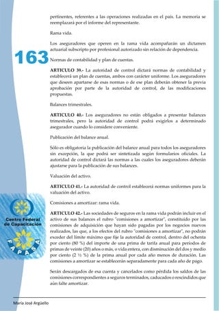 María José Argüello
163
pertinentes, referentes a las operaciones realizadas en el país. La memoria se
reemplazará por el informe del representante.
Rama vida.
Los aseguradores que operen en la rama vida acompañarán un dictamen
actuarial subscripto por profesional autorizado sin relación de dependencia.
Normas de contabilidad y plan de cuentas.
ARTICULO 39.- La autoridad de control dictará normas de contabilidad y
establecerá un plan de cuentas, ambos con carácter uniforme. Los aseguradores
que deseen apartarse de esas normas o de ese plan deberán obtener la previa
aprobación por parte de la autoridad de control, de las modificaciones
propuestas.
Balances trimestrales.
ARTICULO 40.- Los aseguradores no están obligados a presentar balances
trimestrales, pero la autoridad de control podrá exigirlos a determinado
asegurador cuando lo considere conveniente.
Publicación del balance anual.
Sólo es obligatoria la publicación del balance anual para todos los aseguradores
sin excepción, la que podrá ser sintetizada según formularios oficiales. La
autoridad de control dictará las normas a las cuales los aseguradores deberán
ajustarse para la publicación de sus balances.
Valuación del activo.
ARTICULO 41.- La autoridad de control establecerá normas uniformes para la
valuación del activo.
Comisiones a amortizar: rama vida.
ARTICULO 42.- Las sociedades de seguros en la rama vida podrán incluir en el
activo de sus balances el rubro "comisiones a amortizar", constituido por las
comisiones de adquisición que hayan sido pagadas por los negocios nuevos
realizados, las que, a los efectos del rubro "comisiones a amortizar", no podrán
exceder del límite máximo que fije la autoridad de control, dentro del ochenta
por ciento (80 %) del importe de una prima de tarifa anual para períodos de
primas de veinte (20) años o más, o vida entera, con disminución del dos y medio
por ciento (2 ½ %) de la prima anual por cada año menos de duración. Las
comisiones a amortizar se establecerán separadamente para cada año de pago.
Serán descargados de esa cuenta y cancelados como pérdida los saldos de las
comisiones correspondientes a seguros terminados, caducados o rescindidos que
aún falte amortizar.
 