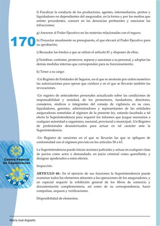 María José Argüello
170
f) Fiscalizar la conducta de los productores, agentes, intermediarios, peritos y
liquidadores no dependientes del asegurador, en la forma y por los medios que
estime procedentes, conocer en las denuncias pertinentes y sancionar las
infracciones;
g) Asesorar al Poder Ejecutivo en las materias relacionadas con el seguro;
h) Proyectar anualmente su presupuesto, el que elevará al Poder Ejecutivo para
su aprobación;
i) Recaudar los fondos a que se refiere el artículo 81 y disponer de ellos;
j) Nombrar, contratar, promover, separar y sancionar a su personal, y adoptar las
demás medidas internas que correspondan para su funcionamiento;
k) Tener a su cargo:
-Un Registro de Entidades de Seguros, en el que se anotarán por orden numérico
las autorizaciones para operar que confiera y en el que se llevarán también las
revocaciones.
-Un registro de antecedentes personales actualizado sobre las condiciones de
responsabilidad y seriedad, de los promotores, fundadores, directores,
consejeros, síndicos o integrantes del consejo de vigilancia en su caso,
liquidadores, gerentes, administradores y representantes de las entidades
aseguradoras sometidas al régimen de la presente ley, estando facultada a tal
efecto la Superintendencia para requerir los informes que juzgue necesarios a
cualquier autoridad u organismo, nacional, provincial o municipal; -Un Registro
de profesionales desautorizados para actuar en tal carácter ante la
Superintendencia.
-Un Registro de sanciones en el que se llevarán las que se apliquen de
conformidad con el régimen previsto en los artículos 58 a 63.
La Superintendencia puede iniciar acciones judiciales y actuar en cualquier clase
de juicios como actor o demandado, en juicio criminal como querellante, y
designar apoderados a estos efectos.
Inspección.
ARTICULO 68.- En el ejercicio de sus funciones la Superintendencia puede
examinar todos los elementos atinentes a las operaciones de los aseguradores, y
en especial requerir la exhibición general de los libros de comercio y
documentación complementaria, así como de su correspondencia, hacer
compulsas, arqueos y verificaciones.
Disponibilidad de elementos.
 