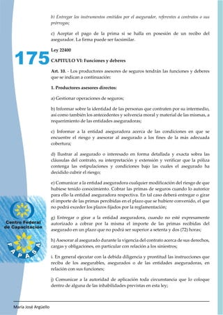 María José Argüello
175
b) Entregar los instrumentos emitidos por el asegurador, referentes a contratos o sus
prórrogas;
c) Aceptar el pago de la prima si se halla en posesión de un recibo del
asegurador. La firma puede ser facsimilar.
Ley 22400
CAPITULO VI: Funciones y deberes
Art. 10. - Los productores asesores de seguros tendrán las funciones y deberes
que se indican a continuación:
1. Productores asesores directos:
a) Gestionar operaciones de seguros;
b) Informar sobre la identidad de las personas que contraten por su intermedio,
así como también los antecedentes y solvencia moral y material de las mismas, a
requerimiento de las entidades aseguradoras;
c) Informar a la entidad aseguradora acerca de las condiciones en que se
encuentre el riesgo y asesorar al asegurado a los fines de la más adecuada
cobertura;
d) Ilustrar al asegurado o interesado en forma detallada y exacta sobra las
cláusulas del contrato, su interpretación y extensión y verificar que la póliza
contenga las estipulaciones y condiciones bajo las cuales el asegurado ha
decidido cubrir el riesgo;
e) Comunicar a la entidad aseguradora cualquier modificación del riesgo de que
hubiese tenido conocimiento. Cobrar las primas de seguros cuando lo autorice
para ello la entidad aseguradora respectiva. En tal caso deberá entregar o girar
el importe de las primas percibidas en el plazo que se hubiere convenido, el que
no podrá exceder los plazos fijados por la reglamentación;
g) Entregar o girar a la entidad aseguradora, cuando no esté expresamente
autorizado a cobrar por la misma el importe de las primas recibidas del
asegurado en un plazo que no podrá ser superior a setenta y dos (72) horas;
h) Asesorar al asegurado durante la vigencia del contrato acerca de sus derechos,
cargas y obligaciones, en particular con relación a los siniestros;
i. En general ejecutar con la debida diligencia y prontitud las instrucciones que
reciba de los asegurables, asegurados o de las entidades aseguradoras, en
relación con sus funciones;
j) Comunicar a la autoridad de aplicación toda circunstancia que lo coloque
dentro de alguna de las inhabilidades previstas en esta ley;
 