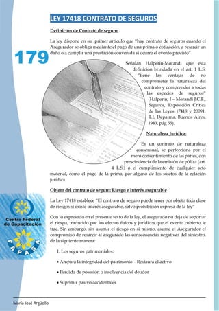María José Argüello
179
LEY 17418 CONTRATO DE SEGUROS
Definición de Contrato de seguro:
La ley dispone en su primer artículo que “hay contrato de seguros cuando el
Asegurador se obliga mediante el pago de una prima o cotización, a resarcir un
daño o a cumplir una prestación convenida si ocurre el evento previsto”
Señalan Halperin-Morandi que esta
definición brindada en el art. 1 L.S.
“tiene las ventajas de no
comprometer la naturaleza del
contrato y comprender a todas
las especies de seguros”
(Halperin, I – Morandi J.C.F.,
Seguros, Exposición Crítica
de las Leyes 17418 y 20091,
T.I, Depalma, Buenos Aires,
1983, pág 55).
Naturaleza Jurídica:
Es un contrato de naturaleza
consensual, se perfecciona por el
mero consentimiento de las partes, con
prescindencia de la emisión de póliza (art.
4 L.S.) o el cumplimiento de cualquier acto
material, como el pago de la prima, por alguno de los sujetos de la relación
jurídica.
Objeto del contrato de seguro: Riesgo e interés asegurable
La Ley 17418 establece “El contrato de seguro puede tener por objeto toda clase
de riesgos si existe interés asegurable, salvo prohibición expresa de la ley”
Con lo expresado en el presente texto de la ley, el asegurado no deja de soportar
el riesgo, traducido por los efectos físicos y jurídicos que el evento cubierto le
trae. Sin embargo, sin asumir el riesgo en sí mismo, asume el Asegurador el
compromiso de resarcir al asegurado las consecuencias negativas del siniestro,
de la siguiente manera:
1. Los seguros patrimoniales:
x Ampara la integridad del patrimonio – Restaura el activo
x Perdida de posesión o insolvencia del deudor
x Suprimir pasivo accidentales
 