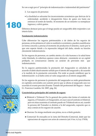 María José Argüello
180
Se van a regir por el “principio de indemnización e indemnidad del patrimonio”
2. Los seguros de personas:
x La finalidad es solventar los inconvenientes económicos que derivan de la
enfermedad, accidente o desaparición física de quien era hasta ese
entonces el sostén de familia. Al momento de un siniestro va reemplazar
ingresos y cubrir gastos.
Debemos destacar para que el riesgo pueda ser asegurable debe responder a un
interés lícito.
Fundamento indemnizatorio:
Cabe diferenciar los seguros patrimoniales o de daños de los seguros de
personas, en los primeros el valor es sustitutivo económico, pueden cuantificarse
en forma concreta y precisa al momento de producirse el siniestro, razón por la
que esta especie tiende a la reparación integral del daño, siendo su función
claramente indemnizatoria.
En los seguros de personas, en cambio atento a la vida humana o la salud tiene
valor ilimitado, la cobertura aparece como abstracta consistente en un capital
prefijado, en consecuencia ostenta un carácter de previsión más que
indemnizatorio.
En lo seguros patrimoniales la prestación del Asegurador es calculada de
acuerdo al daño efectivamente sufrido por el interés del asegurado y de acuerdo
a la medida de la prestación convenida. Por ende se puede establecer que la
indemnización es al daño como al valor asegurado es al interés asegurable.
En los seguros de personas la prestación del asegurador se mide generalmente
en capitales convenidos con carácter previo que se abona al asegurado una vez
ocurrido el evento previsto (Fuente: Tratado del profesional del Seguro – Autor:
Cr. Francisco Lauletta. Ed. 2007, pág. 26)
Características principales del contrato de seguro:
h Bilateral o Trilateral: Por lo general dos partes dan forma al contrato de
seguros, el Tomador y el Asegurador, en cuyo caso el contrato es bilateral,
pero en otras ocasiones el contrato puede ser Trilateral esto es así, cuando
la persona del Tomador es distinta a la del asegurado, supuesto que es
muy común en los seguros de caución.
h Oneroso: Se otorga mediante una prima, no es a título gratuito.
h Comercial: Se encuadra en la rama del Derecho Comercial, dado que las
operaciones de seguros son actos de comercio (art. 8 inc. 6; Ley 17418).
 