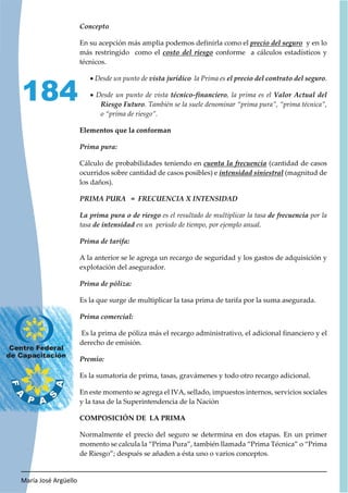 María José Argüello
184
En su acepción más amplia podemos definirla como el y en lo
más restringido como el conforme a cálculos estadísticos y
técnicos.
x Desde un punto de la Prima es .
x Desde un punto de vista , la prima es el
. También se la suele denominar “prima pura”, “prima técnica”,
o “prima de riesgo”.
Elementos que la conforman
Cálculo de probabilidades teniendo en (cantidad de casos
ocurridos sobre cantidad de casos posibles) e (magnitud de
los daños).
es el resultado de multiplicar la tasa por la
tasa en un período de tiempo, por ejemplo anual.
A la anterior se le agrega un recargo de seguridad y los gastos de adquisición y
explotación del asegurador.
Es la que surge de multiplicar la tasa prima de tarifa por la suma asegurada.
Es la prima de póliza más el recargo administrativo, el adicional financiero y el
derecho de emisión.
Es la sumatoria de prima, tasas, gravámenes y todo otro recargo adicional.
En este momento se agrega el IVA, sellado, impuestos internos, servicios sociales
y la tasa de la Superintendencia de la Nación
COMPOSICIÓN DE LA PRIMA
Normalmente el precio del seguro se determina en dos etapas. En un primer
momento se calcula la “Prima Pura”, también llamada “Prima Técnica” o “Prima
de Riesgo”; después se añaden a ésta uno o varios conceptos.
 