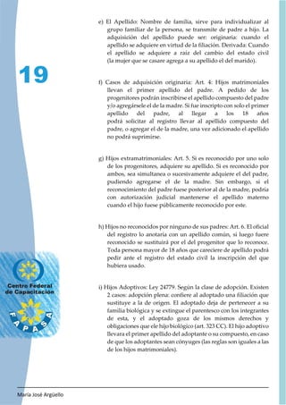 María José Argüello
19
e) El Apellido: Nombre de familia, sirve para individualizar al
grupo familiar de la persona, se transmite de padre a hijo. La
adquisición del apellido puede ser: originaria: cuando el
apellido se adquiere en virtud de la filiación. Derivada: Cuando
el apellido se adquiere a raíz del cambio del estado civil
(la mujer que se casare agrega a su apellido el del marido).
f) Casos de adquisición originaria: Art. 4: Hijos matrimoniales
llevan el primer apellido del padre. A pedido de los
progenitores podrán inscribirse el apellido compuesto del padre
y/o agregársele el de la madre. Si fue inscripto con solo el primer
apellido del padre, al llegar a los 18 años
podrá solicitar al registro llevar al apellido compuesto del
padre, o agregar el de la madre, una vez adicionado el apellido
no podrá suprimirse.
g) Hijos extramatrimoniales: Art. 5. Si es reconocido por uno solo
de los progenitores, adquiere su apellido. Si es reconocido por
ambos, sea simultanea o sucesivamente adquiere el del padre,
pudiendo agregarse el de la madre. Sin embargo, si el
reconocimiento del padre fuese posterior al de la madre, podría
con autorización judicial mantenerse el apellido materno
cuando el hijo fuese públicamente reconocido por este.
h) Hijos no reconocidos por ninguno de sus padres: Art. 6. El oficial
del registro lo anotaría con un apellido común, si luego fuere
reconocido se sustituirá por el del progenitor que lo reconoce.
Toda persona mayor de 18 años que careciere de apellido podrá
pedir ante el registro del estado civil la inscripción del que
hubiera usado.
i) Hijos Adoptivos: Ley 24779. Según la clase de adopción. Existen
2 casos: adopción plena: confiere al adoptado una filiación que
sustituye a la de origen. El adoptado deja de pertenecer a su
familia biológica y se extingue el parentesco con los integrantes
de esta, y el adoptado goza de los mismos derechos y
obligaciones que ele hijo biológico (art. 323 CC). El hijo adoptivo
llevara el primer apellido del adoptante o su compuesto, en caso
de que los adoptantes sean cónyuges (las reglas son iguales a las
de los hijos matrimoniales).
 