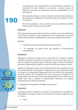 María José Argüello
190
La participación de la Aseguradora en el procedimiento pericial de la
evaluación de daños importa a su renuncia a invocar causales de
liberación conocidas con anterioridad que sean incompatibles con esa
participación.
Si la compañía de Seguros verifica y liquida un siniestro denunciado fuera
de término por el asegurado, tal situación implica una renuncia tácita a
la caducidad.
Otro de los ejemplos a citar es cuando acepta una cobertura sin haber
inspeccionado el riesgo con anterioridad.
Es la cesación temporaria de algo previsto en el contrato sea por incumplimiento
de un deber de conducta o por requerimiento de la aseguradora ya sea para
solicitar documentación complementaria o para la investigación del siniestro
Ejemplos:
9 Suspensión de cobertura por falta de pago de la prima.
9 Se suspenden los plazos hasta que presente la documentación
complementaria.
Subrogarse es ponerse en lugar de otro, como diría el Cr. Francisco Lauletta:
“Significa reservarse los derechos de repetición”. En este caso lo que ocurre es
que una compañía de seguros paga un siniestro y luego se reserva los derechos
que tenía el asegurado para repetir en contra del tercero que ocasionó el daño.-
Ejemplo: El asegurado cuando cobra la indemnización de una destrucción total
de su automotor cede sus derechos al Asegurador para que éste pueda solicitar
el recupero a la Aseguradora Colega quien tiene a su cliente como responsable
del hecho dañoso. En la actualidad esto no se da porque la mayoría de las
Aseguradoras han firmado el Convenio de Reciprocidad, el cual consiste en no
repetir entre ellas y soportar la indemnización realizada a sus propios
asegurados por la cobertura contratada.
La subrogación es inaplicable a los Seguros de Personas.
Se produce durante la vigencia de la póliza. Es el aumento de la posibilidad o
intensidad de un riesgo y puede ser provocado por el mismo Asegurado o por
un tercero.
¾ Tipos:
 