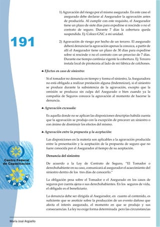 María José Argüello
191
1) Agravación del riesgo por el mismo asegurado. En este caso el
asegurado debe declarar al Asegurador la agravación antes
de producirla. Al cumplir con este requisito, el Asegurador
tiene un plazo de siete días para expedirse si rescinde o no el
contrato de seguro. Durante 7 días la cobertura queda
suspendida. Ej: Coloco GNC a mi unidad.
2) Agravación de riesgo por hecho de un tercero. El asegurado
deberá denunciar la agravación apenas la conozca, a partir de
allí el Asegurador tiene un plazo de 30 días para expedirse
sobre si rescinde o no el contrato con un preaviso de 7 días.
Durante ese tiempo continúa vigente la cobertura. Ej: Tercero
instala local de pirotecnia al lado de mi fábrica de colchones.
h
Si el tomador no denuncia en tiempo y forma el siniestro, la Aseguradora
no está obligada a realizar prestación alguna (Indemnizar), si el siniestro
se produce durante la subsistencia de la agravación, excepto que la
omisión se produzca sin culpa del Asegurado o bien cuando ya la
compañía de Seguros conozca la agravación al momento de hacerse la
denuncia.
h
Es aquella donde no se aplican las disposiciones descriptas habida cuenta
que la agravación se produjo con la excepción de precaver un siniestro o
con ánimo de disminuir los efectos del mismo.
h
Las disposiciones en la materia son aplicables a la agravación producida
entre la presentación y la aceptación de la propuesta de seguro que no
fuere conocida por el Asegurador al tiempo de su aceptación.
Denuncia del siniestro
De acuerdo a la Ley de Contrato de Seguro, “El Tomador o
derechohabiente en su caso, comunicará al asegurador el acaecimiento del
siniestro dentro de los tres días de conocerlo.”
La obligación pesa sobre el Tomador o el Asegurado en los casos de
seguros por cuenta ajena o sus derechohabientes. En los seguros de vida,
el obligado es el beneficiario.
La denuncia debe ser dirigida al Asegurador, en cuanto al contenido, es
suficiente que se anoticie sobre la producción de un evento dañoso que
afecta el interés asegurado, el momento en que se produjo y sus
consecuencias. La ley no exige forma determinada pero las circunstancias
 
