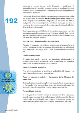 María José Argüello
192
aconsejan el empleo de un modo fehaciente e indubitable. El
incumplimiento de eventuales formas impuestas en la póliza no invalida
la denuncia si la forma empleada fue idónea para poner al asegurador en
conocimiento del hecho.
La denuncia del siniestro debe hacerse siempre por escrito y dentro de los
tres días corridos de conocido. Existe una excepción a este plazo, salvo
fuerza mayor o caso fortuito o imposibilidad de hecho sin culpa o
negligencia. Esto es muy importante tenerlo en cuenta, ya que si no se
cumple en tiempo y forma con la denuncia, se produce la caducidad del
derecho de ser indemnizado.
En el seguro de responsabilidad civil los tres días se cuentan a partir del
momento en que el Asegurado recibió el reclamo judicial. En el caso de
seguro de ganado la denuncia debe efectuar indefectiblemente dentro de
las 24 hs de conocido el siniestro.
Informaciones - Documentación complementaria
Además, el asegurado está obligado a suministrar al asegurador, a su
pedido, la información necesaria para verificar el siniestro o la extensión
de la prestación a su cargo y permitirle las indagaciones necesarias a tal
fin.
Facultad del asegurador
El Asegurador puede examinar las actuaciones administrativas o
judiciales motivadas o relacionadas con la investigación del siniestro o
constituirse en parte civil en una causa criminal.
Incumplimiento de la denuncia
Ante el incumplimiento se produce la caducidad del Seguro y en
consecuencia el derecho a ser indemnizado.
Plazo por rechazar un siniestro - Vencimiento de la obligación del
asegurador
Recibida la documentación complementaria que indica la ley de seguros,
el Asegurador tiene que expedirse acerca del derecho del Asegurado
dentro del plazo de treinta días. El silencio importa aceptación.
Provocación del siniestro
Si el Asegurado o Tomador provoca el siniestro con dolo o con culpa
grave la aseguradora queda liberada de pagar la indemnización. Quedan
excluidos los actos realizados para precaver el siniestro o atenuar sus
consecuencias o por un deber de humanidad generalmente aceptado.
 