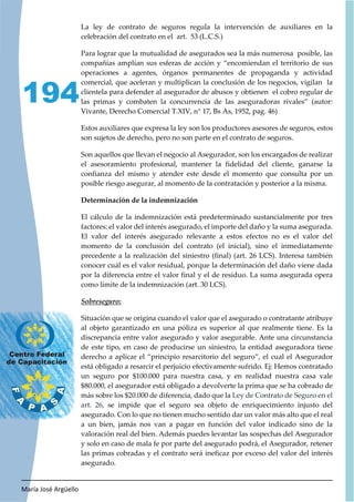 María José Argüello
194
La ley de contrato de seguros regula la intervención de auxiliares en la
celebración del contrato en el art. 53 (L.C.S.)
Para lograr que la mutualidad de asegurados sea la más numerosa posible, las
compañías amplían sus esferas de acción y “encomiendan el territorio de sus
operaciones a agentes, órganos permanentes de propaganda y actividad
comercial, que aceleran y multiplican la conclusión de los negocios, vigilan la
clientela para defender al asegurador de abusos y obtienen el cobro regular de
las primas y combaten la concurrencia de las aseguradoras rivales” (autor:
Vivante, Derecho Comercial T.XIV, n° 17, Bs As, 1952, pag. 46)
Estos auxiliares que expresa la ley son los productores asesores de seguros, estos
son sujetos de derecho, pero no son parte en el contrato de seguros.
Son aquellos que llevan el negocio al Asegurador, son los encargados de realizar
el asesoramiento profesional, mantener la fidelidad del cliente, ganarse la
confianza del mismo y atender este desde el momento que consulta por un
posible riesgo asegurar, al momento de la contratación y posterior a la misma.
Determinación de la indemnización
El cálculo de la indemnización está predeterminado sustancialmente por tres
factores: el valor del interés asegurado, el importe del daño y la suma asegurada.
El valor del interés asegurado relevante a estos efectos no es el valor del
momento de la conclusión del contrato (el inicial), sino el inmediatamente
precedente a la realización del siniestro (final) (art. 26 LCS). Interesa también
conocer cuál es el valor residual, porque la determinación del daño viene dada
por la diferencia entre el valor final y el de residuo. La suma asegurada opera
como límite de la indemnización (art. 30 LCS).
Situación que se origina cuando el valor que el asegurado o contratante atribuye
al objeto garantizado en una póliza es superior al que realmente tiene. Es la
discrepancia entre valor asegurado y valor asegurable. Ante una circunstancia
de este tipo, en caso de producirse un siniestro, la entidad aseguradora tiene
derecho a aplicar el “principio resarcitorio del seguro”, el cual el Asegurador
está obligado a resarcir el perjuicio efectivamente sufrido. Ej: Hemos contratado
un seguro por $100.000 para nuestra casa, y en realidad nuestra casa vale
$80.000, el asegurador está obligado a devolverte la prima que se ha cobrado de
más sobre los $20.000 de diferencia, dado que la Ley de Contrato de Seguro en el
art. 26, se impide que el seguro sea objeto de enriquecimiento injusto del
asegurado. Con lo que no tienen mucho sentido dar un valor más alto que el real
a un bien, jamás nos van a pagar en función del valor indicado sino de la
valoración real del bien. Además puedes levantar las sospechas del Asegurador
y solo en caso de mala fe por parte del asegurado podrá, el Asegurador, retener
las primas cobradas y el contrato será ineficaz por exceso del valor del interés
asegurado.
 