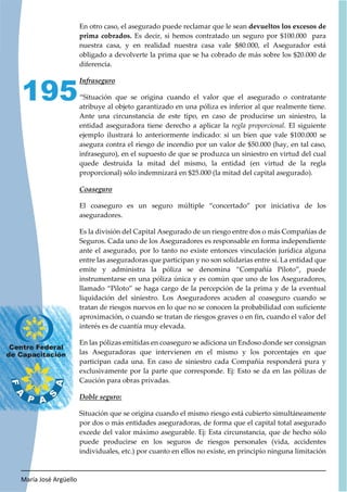 María José Argüello
195
En otro caso, el asegurado puede reclamar que le sean devueltos los excesos de
prima cobrados. Es decir, si hemos contratado un seguro por $100.000 para
nuestra casa, y en realidad nuestra casa vale $80.000, el Asegurador está
obligado a devolverte la prima que se ha cobrado de más sobre los $20.000 de
diferencia.
“Situación que se origina cuando el valor que el asegurado o contratante
atribuye al objeto garantizado en una póliza es inferior al que realmente tiene.
Ante una circunstancia de este tipo, en caso de producirse un siniestro, la
entidad aseguradora tiene derecho a aplicar la regla proporcional. El siguiente
ejemplo ilustrará lo anteriormente indicado: si un bien que vale $100.000 se
asegura contra el riesgo de incendio por un valor de $50.000 (hay, en tal caso,
infraseguro), en el supuesto de que se produzca un siniestro en virtud del cual
quede destruida la mitad del mismo, la entidad (en virtud de la regla
proporcional) sólo indemnizará en $25.000 (la mitad del capital asegurado).
El coaseguro es un seguro múltiple “concertado” por iniciativa de los
aseguradores.
Es la división del Capital Asegurado de un riesgo entre dos o más Compañías de
Seguros. Cada uno de los Aseguradores es responsable en forma independiente
ante el asegurado, por lo tanto no existe entonces vinculación jurídica alguna
entre las aseguradoras que participan y no son solidarias entre sí. La entidad que
emite y administra la póliza se denomina “Compañía Piloto”, puede
instrumentarse en una póliza única y es común que uno de los Aseguradores,
llamado “Piloto” se haga cargo de la percepción de la prima y de la eventual
liquidación del siniestro. Los Aseguradores acuden al coaseguro cuando se
tratan de riesgos nuevos en lo que no se conocen la probabilidad con suficiente
aproximación, o cuando se tratan de riesgos graves o en fin, cuando el valor del
interés es de cuantía muy elevada.
En las pólizas emitidas en coaseguro se adiciona un Endoso donde ser consignan
las Aseguradoras que intervienen en el mismo y los porcentajes en que
participan cada una. En caso de siniestro cada Compañía responderá pura y
exclusivamente por la parte que corresponde. Ej: Esto se da en las pólizas de
Caución para obras privadas.
Situación que se origina cuando el mismo riesgo está cubierto simultáneamente
por dos o más entidades aseguradoras, de forma que el capital total asegurado
excede del valor máximo asegurable. Ej: Esta circunstancia, que de hecho sólo
puede producirse en los seguros de riesgos personales (vida, accidentes
individuales, etc.) por cuanto en ellos no existe, en principio ninguna limitación
 