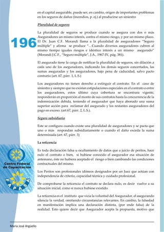 María José Argüello
196
en el capital asegurable, puede ser, en cambio, origen de importantes problemas
en los seguros de daños (incendios, p. ej.) al producirse un siniestro
La pluralidad de seguros se produce cuando se asegura con dos o más
Aseguradores un mismo interés, contra el mismo riesgo, y por un mismo plazo.
El Dr. Juan C.F. Morandi llama a la pluralidad de aseguradores “Seguro
múltiple” y afirma se produce “…Cuando diversos aseguradores cubren al
mismo tiempo iguales riesgos e idéntico interés a un mismo asegurado”
(Morandi J.C.F., “Seguro múltiple”, J.A., 1967-IV, pág. 381).
El asegurado tiene la carga de notificar la pluralidad de seguros, sin dilación a
cada uno de los aseguradores, indicando los demás seguros concertados, las
sumas aseguradas y los aseguradores, bajo pena de caducidad, salvo pacto
contrario (art. 67, párr. 1, L.S.)
Los aseguradores no tienen derecho a extinguir el contrato. En el caso de
siniestro y siempre que no existan estipulaciones especiales en el contrato o entre
los aseguradores, estos último cuya cobertura se encontrara vigente,
responderán en proporción al monto de sus contratos hasta la concurrencia de la
indemnización debida, teniendo el asegurador que haya abonado una suma
superior acción para reclamar del asegurado y los restantes aseguradores del
pago en exceso. (art.67, párr. 2, L.S.).
Este se configura cuando existe una pluralidad de aseguradores y se pacta que
uno o más respondan subsidiariamente o cuando el daño exceda la suma
determinada (art. 67, párr. 3)
La reticencia
Es toda declaración falsa u ocultamiento de datos que a juicio de peritos, hace
nulo el contrato o bien, si hubiese conocido el asegurador esa situación de
antemano, éste no hubiera aceptado el riesgo o bien cambiando las condiciones
contractuales del mismo.
Los Peritos son profesionales idóneos designados por un Juez que actúan con
independencia de criterio, capacidad técnica y cuidado profesional.
De comprobarse la reticencia el contrato se declara nulo, es decir vuelve a su
situación inicial, como si nunca hubiese existido.
La reticencia es el instituto que vicia la voluntad del Asegurador, el asegurando
silencia la verdad, omitiendo circunstancias relevantes. En cambio, la falsedad
en manifestación implica una declaración distinta, (por ende falsa) de la
realidad. Esto quiere decir que Asegurador acepta la propuesta, motivo que
 
