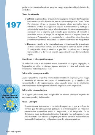 María José Argüello
197
queda perfeccionado el contrato sobre un riesgo (materia u objeto) distinto del
verdadero.
Clases de reticencia
a) Culposa: Es producto de una conducta negligente por parte del Asegurado
o su actuar con falta de atención, este accionar configura un Cuasi- Delito.
Por ejemplo: olvido u omisión de aportar datos esenciales para la
cobertura. Efectos: El Asegurador declara nulo el contrato y restituye la
prima deduciendo los gastos administrativos. La otra consecuencia es
continuar con la vigencia del contrato, pero ajustando el contrato al
verdadero estado de riesgo. En los seguros de vida el reajuste puede ser
impuesto al Asegurador, si el contrato fuere reajustable a juicio de peritos
y se hubiera celebrado de acuerdo a la práctica comercial del Asegurador.
b) Dolosa: es cuando se ha comprobado que el Asegurado ha actuado con
ánimo o intención de dañar a otro. Configura su obrar un delito. Efectos:
El Asegurador tiene el derecho a percibir la prima por el tiempo
transcurrido, y a la vez si ocurrió algún siniestro no debe prestación
alguna.
Siniestro en el plazo para impugnar
En todos los casos si el siniestro ocurre durante el plazo para impugnar, el
Asegurador no debe prestación alguna, excepto el valor del rescate que
corresponde en los seguros de vida.
Celebración por representación
Cuando el contrato se celebre con un representante del asegurado, para juzgar
la reticencia se tomaran en cuenta el conocimiento y la conducta del
representando y del representante, salvo cuando actúe en la celebración
simultáneamente de la representación del asegurado y del asegurador.
Celebración por cuenta ajena
En el seguro por cuenta ajena se aplicarán los mismos principios respecto del
tercero asegurado y del tomador.
Póliza - Concepto
Documento que instrumenta el contrato de seguro, en el que se reflejan las
normas que de forma general, particular o especial regulan las relaciones
contractuales convenidas entre el asegurador y el asegurado. Es un
documento cuya inexistencia afectaría a la propia vida del seguro, ya que
sólo cuando ha sido emitido y aceptado por ambas partes se puede decir que
han nacido los derechos y obligaciones que del mismo se derivan.
 