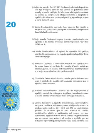 María José Argüello
20
j) Adopción simple: Art. 329 CC: Confiere al adoptado la posición
del hijo biológico, pero no crea vinculo de parentesco entre
aquel y la familia biológica del adoptante (el adoptado mantiene
su vinculo de sangre). Esta adopción impone al adoptado el
apellido del adoptante, pero aquel podrá agregar el suyo propio
a partir de los 18 años.
k) Casos de adquisición derivada: Estos casos se dan cuando la
mujer se casa, queda viuda, se separa, se divorcia o si se produce
la nulidad del matrimonio.
l) Mujer casada: Será optativo para la mujer casada añadir a su
apellido el del marido precedido por la preposición “de” (Ley
18248 art. 8).
m) Viuda: Puede solicitar al registro la supresión del apellido
marital. Si contrajera nuevas nupcias perderá el apellido de su
anterior cónyuge.
n) Separada: Decretada la separación personal, será optativo para
la mujer llevar el apellido del marido. Cuando existieren
motivos graves, los jueces a pedido del marido podrán prohibir
a la mujer separada el uso del apellido marital.
o) Divorciada: Decretado el divorcio vincular perderá el derecho a
usar el apellido del marido, salvo acuerdo contrario o por el
ejercicio de su industria.
p) Nulidad del matrimonio: Decretada esta la mujer perderá el
apellido marital. Sin embargo si lo pidiere y siendo autorizada
a usarlo, cuando tuviera hijos y fuese cónyuge de buena fe.
q) Cambio de Nombre o Apellido: El nombre una vez inscripto ya
no puede cambiarse, salvo excepciones, si el juez lo autoriza si
median justos motivos (ley 18248 art. 15). A) Autorización
judicial: Es requisito que el juez autorice el cambio,
modificación, adición o rectificación del nombre por juez
competente. B) Justos motivos para el cambio: En general tienen
que ser causas muy serias, ej: el nombre o apellido que sea
ridículo o agraviante para la persona o que fuese contrario a las
 