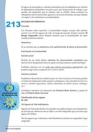 María José Argüello
213
El seguro de desempleo es cobrado únicamente por los trabajadores en relación
de dependencia despedidos sin justa causa, por disminución de trabajo o por
quiebra del empleador que lo soliciten ante la ANSES. Están excluidos los
trabajadores de la construcción, agrarios y el servicio doméstico, los que trabajan
"en negro" y los autónomos o cuentapropistas.
SEGUROS DE PERSONAS
Las Personas están expuestas a innumerables riesgos, aunque ellos puedan
ocurrir o no. En los seguros de vida, el riesgo (la muerte) siempre ocurrirá. El
Riesgo Asegurable estará definido entonces, por la incertidumbre de saber
cuando ocurrirá ese hecho.
Es un contrato que su .
Permite de un modo idóneo que
derivan de la desaparición física de quien era hasta entonces sostén del hogar.
Posibilita asimismo ser un medio para detectar precozmente enfermedades que
pueden surgir ante la exigencia de un examen médico.
Posibilita el desarrollo de créditos (seguro de vida de deudores). En forma paralela
es fuente de trabajo para todos quienes se dediquen a esta actividad (productores
asesores, entidades aseguradoras, médicos, laboratorios de análisis clínicos, radiólogos,
etc.).
Contribuye asimismo a la formación del y a partir de
éste al
Clasificación de los seguros
de vida
Seguros de Vida individuales son aquellos cuya póliza ampara una sola persona,
en este tipo de coberturas solo se cubre a un solo Asegurado que es el único que
figura en la Póliza.
Son los seguros que voluntaria e individualmente contrata un asegurable, luego
asegurado.
 