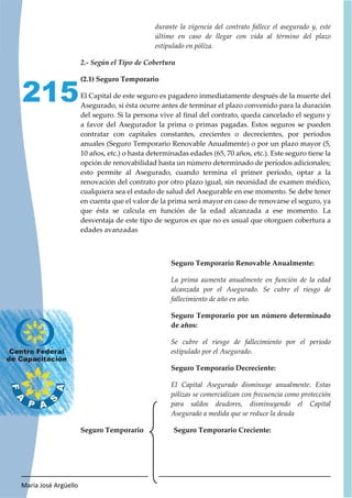 María José Argüello
215
durante la vigencia del contrato fallece el asegurado y, este
último en caso de llegar con vida al término del plazo
estipulado en póliza.
(2.1) Seguro Temporario
El Capital de este seguro es pagadero inmediatamente después de la muerte del
Asegurado, si ésta ocurre antes de terminar el plazo convenido para la duración
del seguro. Si la persona vive al final del contrato, queda cancelado el seguro y
a favor del Asegurador la prima o primas pagadas. Estos seguros se pueden
contratar con capitales constantes, crecientes o decrecientes, por períodos
anuales (Seguro Temporario Renovable Anualmente) o por un plazo mayor (5,
10 años, etc.) o hasta determinadas edades (65, 70 años, etc.). Este seguro tiene la
opción de renovabilidad hasta un número determinado de períodos adicionales;
esto permite al Asegurado, cuando termina el primer período, optar a la
renovación del contrato por otro plazo igual, sin necesidad de examen médico,
cualquiera sea el estado de salud del Asegurable en ese momento. Se debe tener
en cuenta que el valor de la prima será mayor en caso de renovarse el seguro, ya
que ésta se calcula en función de la edad alcanzada a ese momento. La
desventaja de este tipo de seguros es que no es usual que otorguen cobertura a
edades avanzadas
Seguro Temporario Renovable Anualmente:
La prima aumenta anualmente en función de la edad
alcanzada por el Asegurado. Se cubre el riesgo de
fallecimiento de año en año.
Seguro Temporario por un número determinado
de años:
Se cubre el riesgo de fallecimiento por el período
estipulado por el Asegurado.
Seguro Temporario Decreciente:
El Capital Asegurado disminuye anualmente. Estas
pólizas se comercializan con frecuencia como protección
para saldos deudores, disminuyendo el Capital
Asegurado a medida que se reduce la deuda
Seguro Temporario Seguro Temporario Creciente:
 