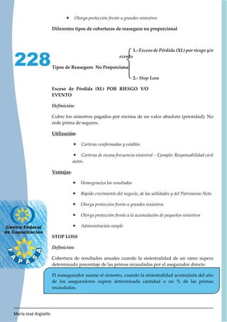 María José Argüello
228
Ø Otorga protección frente a grandes siniestros
Diferentes tipos de coberturas de reaseguro no proporcional
1.-
Tipos de Reaseguro No Proporcional
2.-
Exceso de Pérdida (XL) POR RIESGO Y/O
EVENTO
Cubre los siniestros pagados por encima de un valor absoluto (prioridad). No
cede prima de seguros.
Utilización:
Ø Carteras conformadas y estables
Ø Carteras de escasa frecuencia siniestral – Ejemplo: Responsabilidad civil
autos.
Ventajas:
Ø Homogeneiza los resultados
Ø Rápido crecimiento del negocio, de las utilidades y del Patrimonio Neto
Ø Otorga protección frente a grandes siniestros
Ø Otorga protección frente a la acumulación de pequeños siniestros
Ø Administración simple
STOP LOSS
Cobertura de resultados anuales cuando la siniestralidad de un ramo supera
determinado porcentaje de las primas recaudadas por el asegurador directo
El reasegurador asume el siniestro, cuando la siniestralidad acumulada del año
de los aseguradores supere determinada cantidad o un % de las primas
recaudadas.
 