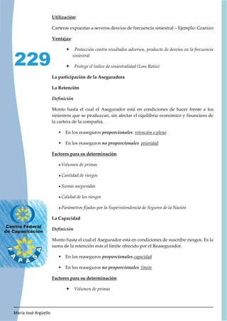 María José Argüello
229
Utilización:
Carteras expuestas a severos desvíos de frecuencia siniestral – Ejemplo: Granizo
Ventajas:
Ø Protección contra resultados adversos, producto de desvíos en la frecuencia
siniestral
Ø Protege el índice de siniestralidad (Loss Ratio)
La participación de la Aseguradora
La Retención
Monto hasta el cual el Asegurador está en condiciones de hacer frente a los
siniestros que se produzcan, sin afectar el equilibrio económico y financiero de
la cartera de la compañía.
ƒ En los reaseguros retención o pleno
ƒ En los reaseguros prioridad
Factores para su determinación
x Volumen de primas
x Cantidad de riesgos
x Sumas aseguradas
x Calidad de los riesgos
x Parámetros fijados por la Superintendencia de Seguros de la Nación
La Capacidad
Monto hasta el cual el Asegurador está en condiciones de suscribir riesgos. Es la
suma de la retención más el límite ofrecido por el Reasegurador.
ƒ En los reaseguros capacidad
ƒ En los reaseguros límite
Factores para su determinación
Ø Volumen de primas
 