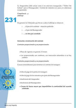 María José Argüello
231
La Aseguradora debe actuar como si no estuviera reasegurada / “Follow the
fortune” para el Reasegurador / Control de siniestros en casos y/o coberturas
excepcionales
En general, los Tribunales que llevan a cabo el arbitraje se sitúan en:
o … el país de la cedente – situación preferida
o … el país del Reasegurador
o … en otro país acordado
Iniciación y terminación del contrato
x Plazo de vigencia: en general, 12 meses
x Los proporcionales son continuos, con renovación automática si no hay
cambios
Causas extraordinarias para terminar un contrato de reaseguro
x Falta de pago de la prima de reaseguro.
x Falta de pago de los siniestros por parte del Reasegurador
x Insolvencia del Asegurador
x Insolvencia del Reasegurador
x Causas de fuerza mayor que imposibiliten la continuidad del acuerdo
celebrado
 