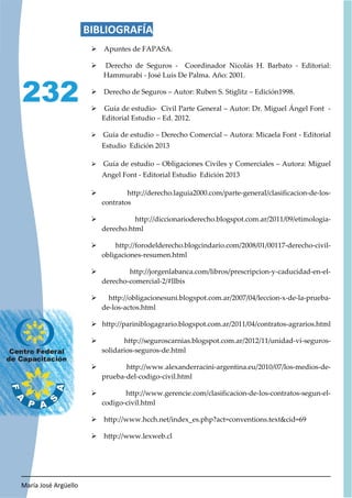 María José Argüello
232
BIBLIOGRAFÍA
¾ Apuntes de FAPASA.
¾ Derecho de Seguros - Coordinador Nicolás H. Barbato - Editorial:
Hammurabi - José Luis De Palma. Año: 2001.
¾ Derecho de Seguros – Autor: Ruben S. Stiglitz – Edición1998.
¾ Guía de estudio- Civil Parte General – Autor: Dr. Miguel Ángel Font -
Editorial Estudio – Ed. 2012.
¾ Guía de estudio – Derecho Comercial – Autora: Micaela Font - Editorial
Estudio Edición 2013
¾ Guía de estudio – Obligaciones Civiles y Comerciales – Autora: Miguel
Angel Font - Editorial Estudio Edición 2013
¾ http://derecho.laguia2000.com/parte-general/clasificacion-de-los-
contratos
¾ http://diccionarioderecho.blogspot.com.ar/2011/09/etimologia-
derecho.html
¾ http://forodelderecho.blogcindario.com/2008/01/00117-derecho-civil-
obligaciones-resumen.html
¾ http://jorgenlabanca.com/libros/prescripcion-y-caducidad-en-el-
derecho-comercial-2/#IIbis
¾ http://obligacionesuni.blogspot.com.ar/2007/04/leccion-x-de-la-prueba-
de-los-actos.html
¾ http://pariniblogagrario.blogspot.com.ar/2011/04/contratos-agrarios.html
¾ http://seguroscarnias.blogspot.com.ar/2012/11/unidad-vi-seguros-
solidarios-seguros-de.html
¾ http://www.alexanderracini-argentina.eu/2010/07/los-medios-de-
prueba-del-codigo-civil.html
¾ http://www.gerencie.com/clasificacion-de-los-contratos-segun-el-
codigo-civil.html
¾ http://www.hcch.net/index_es.php?act=conventions.textcid=69
¾ http://www.lexweb.cl
 