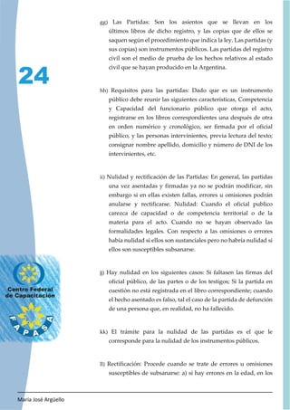 María José Argüello
24
gg) Las Partidas: Son los asientos que se llevan en los
últimos libros de dicho registro, y las copias que de ellos se
saquen según el procedimiento que indica la ley. Las partidas (y
sus copias) son instrumentos públicos. Las partidas del registro
civil son el medio de prueba de los hechos relativos al estado
civil que se hayan producido en la Argentina.
hh) Requisitos para las partidas: Dado que es un instrumento
público debe reunir las siguientes características, Competencia
y Capacidad del funcionario público que otorga el acto,
registrarse en los libros correspondientes una después de otra
en orden numérico y cronológico, ser firmada por el oficial
público, y las personas intervinientes, previa lectura del texto;
consignar nombre apellido, domicilio y número de DNI de los
intervinientes, etc.
ii) Nulidad y rectificación de las Partidas: En general, las partidas
una vez asentadas y firmadas ya no se podrán modificar, sin
embargo si en ellas existen fallas, errores u omisiones podrán
anularse y rectificarse. Nulidad: Cuando el oficial publico
carezca de capacidad o de competencia territorial o de la
materia para el acto. Cuando no se hayan observado las
formalidades legales. Con respecto a las omisiones o errores
había nulidad si ellos son sustanciales pero no habría nulidad si
ellos son susceptibles subsanarse.
jj) Hay nulidad en los siguientes casos: Si faltasen las firmas del
oficial público, de las partes o de los testigos; Si la partida en
cuestión no está registrada en el libro correspondiente; cuando
el hecho asentado es falso, tal el caso de la partida de defunción
de una persona que, en realidad, no ha fallecido.
kk) El trámite para la nulidad de las partidas es el que le
corresponde para la nulidad de los instrumentos públicos.
ll) Rectificación: Procede cuando se trate de errores u omisiones
susceptibles de subsanarse: a) si hay errores en la edad, en los
 