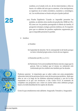 María José Argüello
25
nombres, en el estado civil, etc. de los intervinientes y ellos no
hacen a la validez del acto que se asientan, si las inscripciones,
se registrara sin el orden correlativo, numérico y cronológico,
etc. Las rectificaciones se harán solo por el poder judicial.
mm) Prueba Supletoria: Cuando es imposible presentar las
partidas, se admiten otros medios de prueba (ley 18248 art. 85 y
87) como ser: las partidas parroquiales la libreta de familia, el
pasaporte extranjero, testigos, pericias médicas, etc. Es requisito
para que se admitan las pruebas supletorias argumentar por
que es imposible presentar la partida.
¾ Jurídica:
a) Nombre
b) Capacidad de derecho. No le corresponde la de hecho porque
no tiene voluntad propia actúa a través de sus órganos.
c) Domicilio (art.90 y s.s. C.C.)
d) Patrimonio: Es la universalidad de bienes más las cargas que lo
gravan. Esto se traduce que el mismo no solamente está
conformado por los créditos sino también por las deudas.
Podemos apreciar lo importante que es saber cuáles son estas propiedades
inherentes tanto de las personas físicas como de las personas jurídicas, dado que
ellos se ven a lo largo de las distintas relaciones jurídicas y una de la más
importante es la que van involucrar a Uds. Como P.A.S. al momento de
completar una propuesta van a tener en cuenta todos estos atributos porque
hacen a la individualidad de los sujetos de derecho
Como lo que estudiaremos más adelante: Asegurado, Tomador y Asegurador.
 