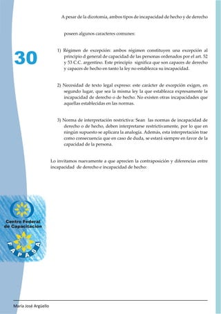 María José Argüello
30
A pesar de la dicotomía, ambos tipos de incapacidad de hecho y de derecho
poseen algunos caracteres comunes:
1) Régimen de excepción: ambos régimen constituyen una excepción al
principio d general de capacidad de las personas ordenados por el art. 52
y 53 C.C. argentino. Este principio significa que son capaces de derecho
y capaces de hecho en tanto la ley no establezca su incapacidad.
2) Necesidad de texto legal expreso: este carácter de excepción exigen, en
segundo lugar, que sea la misma ley la que establezca expresamente la
incapacidad de derecho o de hecho. No existen otras incapacidades que
aquellas establecidas en las normas.
3) Norma de interpretación restrictiva: Sean las normas de incapacidad de
derecho o de hecho, deben interpretarse restrictivamente, por lo que en
ningún supuesto se aplicara la analogía. Además, esta interpretación trae
como consecuencia que en caso de duda, se estará siempre en favor de la
capacidad de la persona.
Lo invitamos nuevamente a que aprecien la contraposición y diferencias entre
incapacidad de derecho e incapacidad de hecho:
 