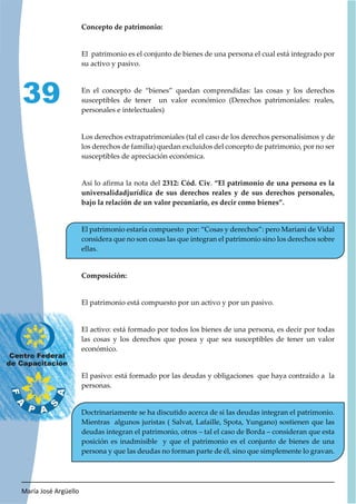 María José Argüello
39
Concepto de patrimonio:
El patrimonio es el conjunto de bienes de una persona el cual está integrado por
su activo y pasivo.
En el concepto de “bienes” quedan comprendidas: las cosas y los derechos
susceptibles de tener un valor económico (Derechos patrimoniales: reales,
personales e intelectuales)
Los derechos extrapatrimoniales (tal el caso de los derechos personalísimos y de
los derechos de familia) quedan excluidos del concepto de patrimonio, por no ser
susceptibles de apreciación económica.
Así lo afirma la nota del 2312: Cód. Civ. “El patrimonio de una persona es la
universalidadjurídica de sus derechos reales y de sus derechos personales,
bajo la relación de un valor pecuniario, es decir como bienes”.
El patrimonio estaría compuesto por: “Cosas y derechos”: pero Mariani de Vidal
considera que no son cosas las que integran el patrimonio sino los derechos sobre
ellas.
Composición:
El patrimonio está compuesto por un activo y por un pasivo.
El activo: está formado por todos los bienes de una persona, es decir por todas
las cosas y los derechos que posea y que sea susceptibles de tener un valor
económico.
El pasivo: está formado por las deudas y obligaciones que haya contraído a la
personas.
Doctrinariamente se ha discutido acerca de si las deudas integran el patrimonio.
Mientras algunos juristas ( Salvat, Lafaille, Spota, Yungano) sostienen que las
deudas integran el patrimonio, otros – tal el caso de Borda – consideran que esta
posición es inadmisible y que el patrimonio es el conjunto de bienes de una
persona y que las deudas no forman parte de él, sino que simplemente lo gravan.
 
