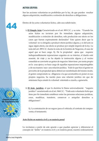 María José Argüello
44
ACTOS LÍCITOS:
Son las acciones voluntarias no prohibidas por la ley, de que pueden resultar
alguna adquisición, modificación o extinción de derechos u obligaciones.
Dentro de los actos voluntarios lícitos, cabe una subdivisión:
1. El Simple Acto: Caracterizado en el art. 899 C.C. y su nota. “Cuando los
actos lícitos no tuvieran por fin inmediato alguna adquisición,
modificación o extinción de derechos, solo producirán ese efecto en los
casos que fueran expresamente declarados” Esto quiere decir que la
voluntad no va dirigida a producir efecto jurídico alguno, y si del acto se
sigue algún efecto, ese efecto se produce por simple imperio de la ley. La
nota del art. 899 C.C. ilustra la nota de la Gestión de Negocios, el caso de
aquel que se hace cargo. Ej. De la propiedad ajena que requiere
indispensablemente reparaciones urgentes en su interior, el dueño está
ausente, de viaje y no ha dejado la instrucción alguna y el vecino
comedido se convierte un gestor de negocios. Interviene por motu propio
en la cosa ajena y se hace cargo de aquellas reparaciones impostergables
y de esa manera nace una relación jurídica. Todo lo que hizo el gestor en
provecho de la propiedad ajena deberá ser reembolsado del mismo modo,
el gestor compromete su diligencia o la que acostumbra en poner en sus
propios negocios, ha nacido pues una relación jurídica sin que de
antemano haya estado la voluntad orientada a crearla, a generarla.
2. El Acto jurídico, al que la doctrina lo llama universalmente “negocio
jurídico” caracterizado en el art. 944 C.C. “Todo acto voluntario lícito que
tiene por fin inmediato establecer entre las personas relaciones jurídicas,
crear, modificar, transferir, conservar o aniquilar derechos u
obligaciones”.
Ej. La contratación de un seguro para el vehículo; el contrato de compra-
venta; el testamento.
Acto ilícito en materia civil y en materia penal
Lo invitamos a partir de este apunte a que puedan apreciar y diferenciar el
concepto de “delito” en materia civil y en materia penal, nuestro ordenamiento
 
