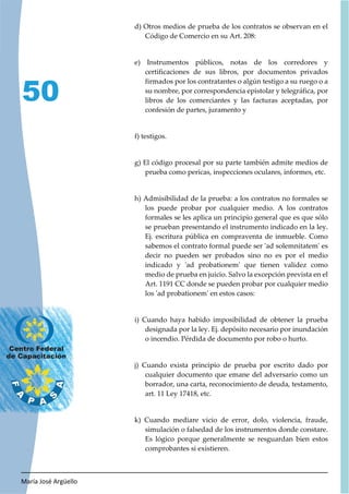 María José Argüello
50
d) Otros medios de prueba de los contratos se observan en el
Código de Comercio en su Art. 208:
e) Instrumentos públicos, notas de los corredores y
certificaciones de sus libros, por documentos privados
firmados por los contratantes o algún testigo a su ruego o a
su nombre, por correspondencia epistolar y telegráfica, por
libros de los comerciantes y las facturas aceptadas, por
confesión de partes, juramento y
f) testigos.
g) El código procesal por su parte también admite medios de
prueba como pericas, inspecciones oculares, informes, etc.
h) Admisibilidad de la prueba: a los contratos no formales se
los puede probar por cualquier medio. A los contratos
formales se les aplica un principio general que es que sólo
se prueban presentando el instrumento indicado en la ley.
Ej. escritura pública en compraventa de inmueble. Como
sabemos el contrato formal puede ser 'ad solemnitatem' es
decir no pueden ser probados sino no es por el medio
indicado y 'ad probationem' que tienen validez como
medio de prueba en juicio. Salvo la excepción prevista en el
Art. 1191 CC donde se pueden probar por cualquier medio
los 'ad probationem' en estos casos:
i) Cuando haya habido imposibilidad de obtener la prueba
designada por la ley. Ej. depósito necesario por inundación
o incendio. Pérdida de documento por robo o hurto.
j) Cuando exista principio de prueba por escrito dado por
cualquier documento que emane del adversario como un
borrador, una carta, reconocimiento de deuda, testamento,
art. 11 Ley 17418, etc.
k) Cuando mediare vicio de error, dolo, violencia, fraude,
simulación o falsedad de los instrumentos donde constare.
Es lógico porque generalmente se resguardan bien estos
comprobantes si existieren.
 