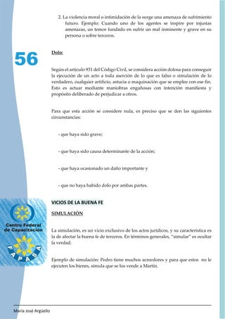 María José Argüello
56
2. La violencia moral o intimidación de la surge una amenaza de sufrimiento
futuro. Ejemplo: Cuando uno de los agentes se inspire por injustas
amenazas, un temor fundado en sufrir un mal inminente y grave en su
persona o sobre terceros.
Dolo:
Según el artículo 931 del Código Civil, se considera acción dolosa para conseguir
la ejecución de un acto a toda aserción de lo que es falso o simulación de lo
verdadero, cualquier artificio, astucia o maquinación que se emplee con ese fin.
Esto es actuar mediante maniobras engañosas con intención manifiesta y
propósito deliberado de perjudicar a otros.
Para que esta acción se considere nula, es preciso que se den las siguientes
circunstancias:
- que haya sido grave;
- que haya sido causa determinante de la acción;
- que haya ocasionado un daño importante y
- que no haya habido dolo por ambas partes.
VICIOS DE LA BUENA FE
SIMULACIÓN
La simulación, es un vicio exclusivo de los actos jurídicos, y su característica es
la de afectar la buena fe de terceros. En términos generales, “simular” es ocultar
la verdad.
Ejemplo de simulación: Pedro tiene muchos acreedores y para que estos no le
ejecuten los bienes, simula que se los vende a Martín.
 