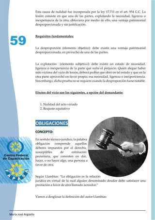 María José Argüello
59
Esta causa de nulidad fue incorporada por la ley 17.711 en el art. 954 C.C. La
lesión consiste en que una de las partes, explotando la necesidad, ligereza o
inexperiencia de la otra, obtuviera por medio de ello, una ventaja patrimonial
desproporcionada y sin justificación.
Requisitos fundamentales:
La desproporción (elemento objetivo): debe existir una ventaja patrimonial
desproporcionada, en provecho de una de las partes.
La explotación (elemento subjetivo): debe existir un estado de necesidad,
ligereza o inexperiencia de la parte que sufre el perjuicio. Quien alegue haber
sido víctima del vicio de lesión, deberá probar que obró en tal estado y que en la
otra parte aprovechó en favor propio, esa necesidad, ligereza o inexpericiencia.
Sin embargo, dicha prueba no se requiere cuando la desproporción fuese notable.
Efectos del vicio son los siguientes, a opción del demandante:
1. Nulidad del acto viciado
2. Reajuste equitativo
OBLIGACIONES
CONCEPTO:
En sentido técnico-jurídico, la palabra
obligación comprende aquellos
deberes impuestos por el derecho,
susceptibles de estimación
pecuniaria, que consisten en dar,
hacer, o no hacer algo, una persona a
favor de otra.
Según Llambías: “La obligación es la relación
jurídica en virtud de la cual alguien denominado deudor debe satisfacer una
prestación a favor de otro llamado acreedor.”
Vamos a desglosar la definición del autor Llambías:
 