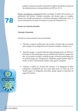 María José Argüello
78
posible, le queda al acreedor el derecho de obtener del deudor el pago de
las indemnizaciones correspondientes (art.505 inc.3 C.C.)
Efectos secundarios o auxiliares:Tienden a proteger el crédito del acreedor y el
patrimonio del deudor, evitando maniobras del deudor para no cumplir.
Abarcan las medidas precautorias o cautelares (embargos, inhibiciones, etc.) , la
acción subrogatoria, la acción revocatoria, la acción de simulación, etc.
Efectos con relación al deudor:
Concepto. Enunciado
Consiste en ciertos derechos a favor del deudor.
¾ Derecho a exigir la colaboración del acreedor: Cuando ella es necesaria
para cumplir con la obligación (conf. doctrina: Llambías, Alterini, etc.)
¾ Derecho a pagar y a quedar liberado luego del pago (conf. art. 505 C.C.)
El deudor no sólo debe pagar sino que también tiene derecho a pagar, Por
ello, si el acreedor se niega a recibirle el pago, el deudor puede pagar por
vía judicial (pago por consignación). Habiendo pagado puede exigir el
recibo, es decir, el instrumento donde conste que ha cumplido.
¾ Derecho a repeler las acciones del acreedor: si la obligación se halla
extinguida o modificada por una causa legal (conf. art. 505). (Ej. Si el
deudor pago o la obligación prescribió, puede repeler la demanda de
pago del acreedor.
 