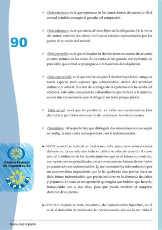 María José Argüello
90
9 Daño extrínseco: es el que repercute en los demás bienes del acreedor. Si el
animal vendido contagia al ganado del comprador.
9 Daño intrínseco: es el que afecta al bien objeto de la obligación. En la venta
del animal enfermo los daños intrínsecos estarían representados por los
gastos de curación del animal.
9 Daño previsible: es el que el deudor ha debido tener en cuenta de acuerdo
al curso normal de las cosas. En la venta de un ganado con epidemia, es
previsible que el mal se propague a otra hacienda del adquirente.
9 Daño imprevisible: es el que ocurre sin que el deudor haya tenido ninguna
razón especial para suponer que sobrevendría, dentro del acontecer
ordinario y natural. Si a raíz del contagio de la epidemia a la hacienda del
acreedor, éste sufre una pérdida extraordinaria que lo lleva a la quiebra,
es esta una consecuencia que el obligado no tenía porque prever.
9 Daño actual: es el que ha producido ya todas sus consecuencias bien
definidas y perfiladas al momento de reclamarse la indemnización.
9 Daño futuro: Al respecto hay que distinguir dos situaciones porque según
se configure una u otra corresponderá o no la indemnización:
h CIERTO: cuando se trata de un hecho ocurrido, pero cuyas consecuencias
dañosas no ha cerrado aún todo su ciclo y se sabe de acuerdo al curso
natural y ordinario de los acontecimientos que en el futuro aumentarán,
sus repercusiones perjudiciales, estas consecuencias futuras de ese hecho
ya acontecido son indemnizables. Ej: un transeúnte ha sido embestido por
un automovilista imprudente que le ha quebrado una pierna; sería un
daño futuro indemnizable, que podría incluirse en la demanda de daños
y perjuicios, el costo de un operación quirúrgica que hubiere que hacerle,
transcurrido uno o dos años, para que pueda recobrar el completo
dominio de su pierna.
h EVENTUAL: cuando se trata, en cambio, del llamado daño hipotético, en el
cual, al momento de reclamarse la indemnización, aún no ha ocurrido el
 
