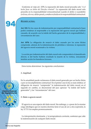 María José Argüello
94
Conforme al viejo art. 1078, la reparación del daño moral procedía solo “si el
hecho fuese un delito del Derecho criminal”. La reparación del daño moral solo
procedía en la responsabilidad extracontractual cuando el delito o cuasidelito
civil era, a la vez, delito penal; y estaba excluida en la responsabilidad contractual.
Art. 522: En los casos de indemnización por responsabilidad contractual el juez
podrá condenar al responsable a la reparación del agravio moral que hubiere
causado, de acuerdo con la índole del hecho generador de la responsabilidad y
circunstancias del caso.
Art. 1078: La obligación de resarcir el daño causado por los actos ilícitos
comprende, además de la indemnización de pérdidas e intereses, la reparación
del agravio moral ocasionado a la víctima.
La acción por indemnización del daño moral solo comprenderá al damnificado
directo; si del hecho hubiere resultado la muerte de la víctima, únicamente
tendrán acción los herederos forzosos.
Estos textos determinan las siguientes conclusiones:
En la actualidad puede reclamarse el daño moral generado por un hecho ilícito
o por un incumplimiento contractual. En el primer caso la ley es más enfática: al
obligación de resarcir “comprende” la indemnización del daño moral; en el
segundo en cambio, es discrecional del juez apreciar “la índole del hecho
generador” y las “circunstancias” del caso.
El agravio es una especie del daño moral. Sin embargo, y a pesar de la enorme
carga ideológica que en nuestra doctrina tiene el uso de un u otra expresión, la
ley 17.711 los emplea promiscuamente.
La interpretación dominante, y la jurisprudencia corriente, sostienen que cabe
la indemnización de cualquier daño moral.
 