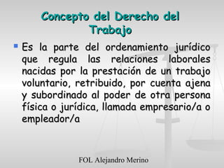 FOL Alejandro Merino
Concepto del Derecho delConcepto del Derecho del
TrabajoTrabajo
 Es la parte del ordenamiento jurídicoEs la parte del ordenamiento jurídico
que regula las relaciones laboralesque regula las relaciones laborales
nacidas por la prestación de un trabajonacidas por la prestación de un trabajo
voluntario, retribuido, por cuenta ajenavoluntario, retribuido, por cuenta ajena
y subordinado al poder de otra personay subordinado al poder de otra persona
física o jurídica, llamada empresario/a ofísica o jurídica, llamada empresario/a o
empleador/aempleador/a
 