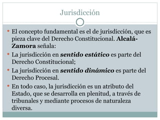 Jurisdicción El concepto fundamental es el de jurisdicción, que es pieza clave del Derecho Constitucional.  Alcalá-Zamora  señala: La jurisdicción en  sentido estático  es parte del Derecho Constitucional; La jurisdicción en  sentido dinámico  es parte del Derecho Procesal.  En todo caso, la jurisdicción es un atributo del Estado, que se desarrolla en plenitud, a través de tribunales y mediante procesos de naturaleza diversa. 