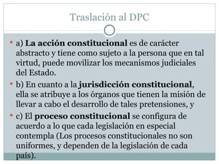 Traslación al DPC a)  La acción constitucional  es de carácter abstracto y tiene como sujeto a la persona que en tal virtud, puede movilizar los mecanismos judiciales del Estado.  b) En cuanto a la  jurisdicción constitucional , ella se atribuye a los órganos que tienen la misión de llevar a cabo el desarrollo de tales pretensiones, y  c) El  proceso constitucional  se configura de acuerdo a lo que cada legislación en especial contempla (Los procesos constitucionales no son uniformes, y dependen de la legislación de cada país).  