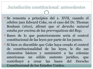 Jurisdicción constitucional: antecedentes Se remonta a principios del s. XVII, cuando el célebre juez Edward Coke, en el caso del Dr. Thomas Bonham (1610), afirmó que  el derecho natural estaba por encima de las prerrogativas del Rey; Bases de lo que posteriormente sería el control constitucional de las leyes por parte de los jueces. Si bien es discutible que Coke haya creado el control de constitucionalidad de las leyes, le dio sus elementos básicos y suministró a las colonias americanas un sólido sustento jurídico, que contribuyó a crear las bases del Derecho Constitucional de los Estados Unidos. 