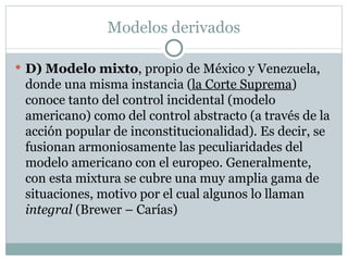 Modelos derivados D) Modelo mixto , propio de México y Venezuela, donde una misma instancia ( la Corte Suprema ) conoce tanto del control incidental (modelo americano) como del control abstracto (a través de la acción popular de inconstitucionalidad) .  Es decir, se fusionan armoniosamente las peculiaridades del modelo americano con el europeo. Generalmente, con esta mixtura se cubre una muy amplia gama de situaciones, motivo por el cual algunos lo llaman  integral  (Brewer – Carías) 