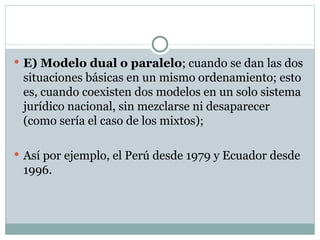 E) Modelo dual o paralelo ; cuando se dan las dos situaciones básicas en un mismo ordenamiento; esto es, cuando coexisten dos modelos en un solo sistema jurídico nacional, sin mezclarse ni desaparecer (como sería el caso de los mixtos); Así por ejemplo, el Perú desde 1979 y Ecuador desde 1996.  