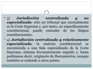 3)  Jurisdicción centralizada y no especializada : sólo un tribunal que normalmente es la Corte Suprema y, por tanto, no específicamente constitucional, puede entender de los litigios constitucionales.  4)  Jurisdicción centralizada y relativamente especializada : la materia constitucional se encomienda a una Sala especializada de la Corte Suprema, sistema frecuentemente seguido y, hasta podríamos decir, originario de Iberoamérica, aunque también se extiende a otros países.  