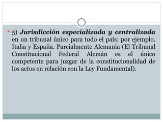 5)  Jurisdicción especializada y centralizada  en un tribunal único para todo el país; por ejemplo, Italia y España. Parcialmente Alemania (El Tribunal Constitucional Federal Alemán es el único competente para juzgar de la constitucionalidad de los actos en relación con la Ley Fundamental). 