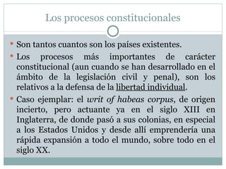 Los procesos constitucionales Son tantos cuantos son los países existentes.  Los procesos más importantes de carácter constitucional (aun cuando se han desarrollado en el ámbito de la legislación civil y penal), son los relativos a la defensa de la  libertad individual . Caso ejemplar: el  writ of habeas corpus , de origen incierto, pero actuante ya en el siglo XIII en Inglaterra, de donde pasó a sus colonias, en especial a los Estados Unidos y desde allí emprendería una rápida expansión a todo el mundo, sobre todo en el siglo XX. 