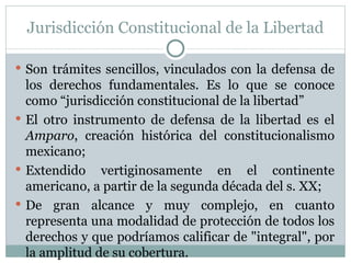 Jurisdicción Constitucional de la Libertad Son trámites sencillos, vinculados con la defensa de los derechos fundamentales. Es lo que se conoce como “jurisdicción constitucional de la libertad”  El otro instrumento de defensa de la libertad es el  Amparo , creación histórica del constitucionalismo mexicano; Extendido vertiginosamente en el continente americano, a partir de la segunda década del s. XX; De gran alcance y muy complejo, en cuanto representa una modalidad de protección de todos los derechos y que podríamos calificar de "integral", por la amplitud de su cobertura.  