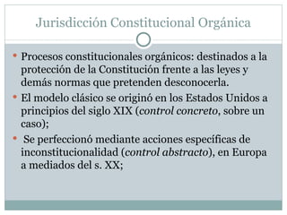 Jurisdicción Constitucional Orgánica Procesos constitucionales orgánicos: destinados a la protección de la Constitución frente a las leyes y demás normas que pretenden desconocerla.  El modelo clásico se originó en los Estados Unidos a principios del siglo XIX ( control concreto , sobre un caso); Se perfeccionó mediante acciones específicas de inconstitucionalidad ( control abstracto ), en Europa a mediados del s. XX; 