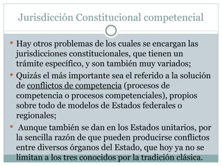 Jurisdicción Constitucional competencial Hay otros problemas de los cuales se encargan las jurisdicciones constitucionales, que tienen un trámite específico, y son también muy variados; Quizás el más importante sea el referido a la solución de  conflictos de competencia  (procesos de competencia o procesos competenciales), propios sobre todo de modelos de Estados federales o regionales; Aunque también se dan en los Estados unitarios, por la sencilla razón de que pueden producirse conflictos entre diversos órganos del Estado, que hoy ya no se limitan a los tres conocidos por la tradición clásica.  