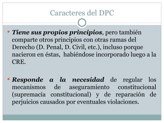 Caracteres del DPC Tiene sus propios principios , pero también comparte otros principios con otras ramas del Derecho (D. Penal, D. Civil, etc.), incluso porque nacieron en éstas,  habiéndose incorporado luego a la CRE. Responde a la necesidad  de regular los mecanismos de aseguramiento constitucional (supremacía constitucional) y de reparación de perjuicios causados por eventuales violaciones. 
