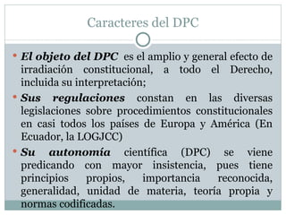 Caracteres del DPC El objeto del DPC   es el amplio y general efecto de irradiación constitucional, a todo el Derecho, incluida su interpretación; Sus regulaciones  constan en las diversas legislaciones sobre procedimientos constitucionales en casi todos los países de Europa y América (En Ecuador, la LOGJCC) Su autonomía   científica (DPC) se viene predicando con mayor insistencia, pues tiene principios propios, importancia reconocida, generalidad, unidad de materia, teoría propia y normas codificadas. 