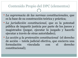 Contenido Propio del DPC (elementos) La supremacía de las normas constitucionales , que es la base de su construcción teórica y práctica; La jurisdicción constitucional , que es la potestad pública de impartir justicia por parte de los jueces y magistrados (juzgar, ejecutar lo juzgado y hacerlo ejecutar a través de otras autoridades); La acción y la pretensión constitucional   (el derecho de acción – tutela judicial efectiva, que encierra una formulación vinculada con el derecho constitucional); 